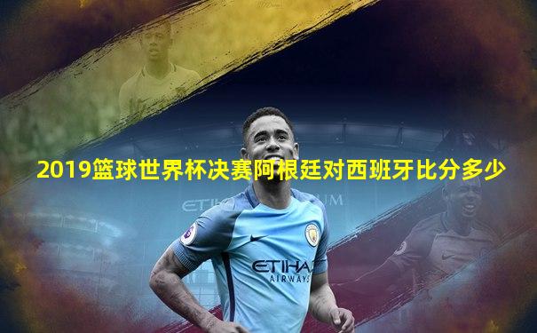 2019篮球世界杯决赛阿根廷对西班牙比分多少