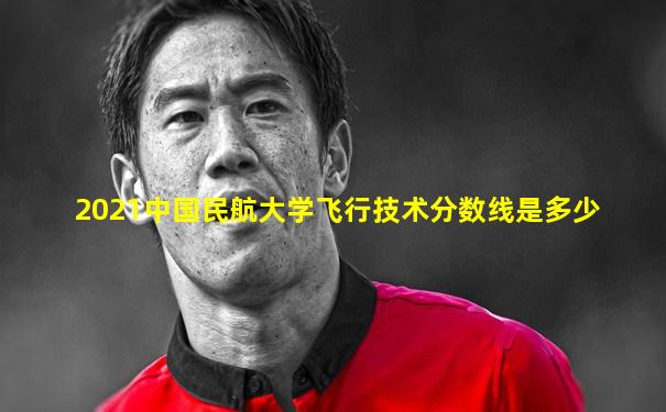 2021中国民航大学飞行技术分数线是多少