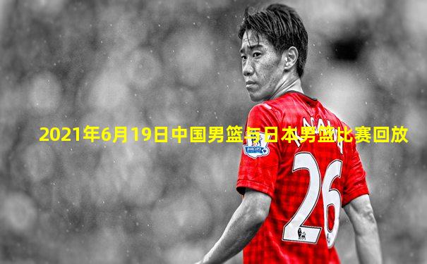 2021年6月19日中国男篮与日本男篮比赛回放