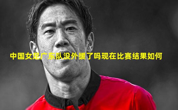 中国女足广东队没外援了吗现在比赛结果如何
