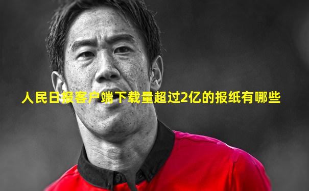 人民日报客户端下载量超过2亿的报纸有哪些