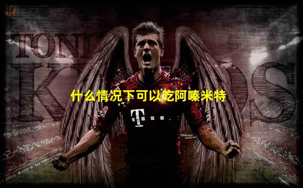 什么情况下可以吃阿嗪米特