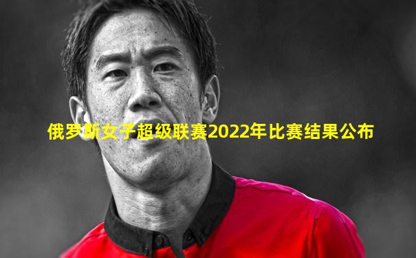 俄罗斯女子超级联赛2022年比赛结果公布