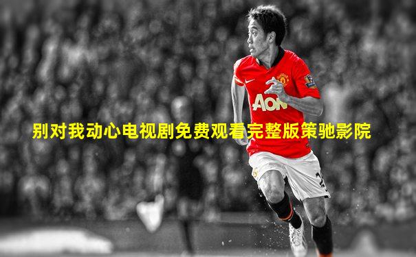 别对我动心电视剧免费观看完整版策驰影院