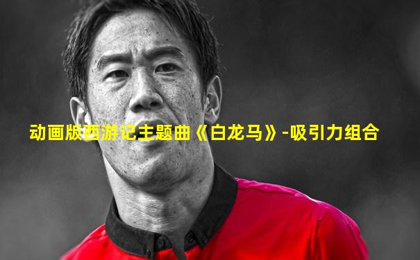 动画版西游记主题曲《白龙马》-吸引力组合