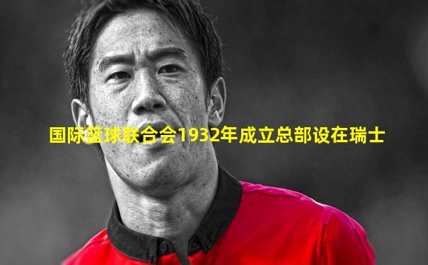 国际篮球联合会1932年成立总部设在瑞士