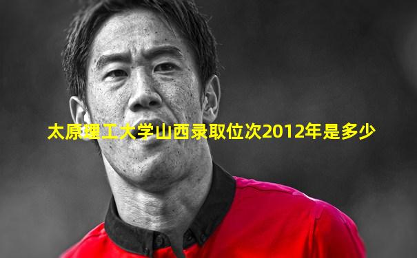 太原理工大学山西录取位次2012年是多少