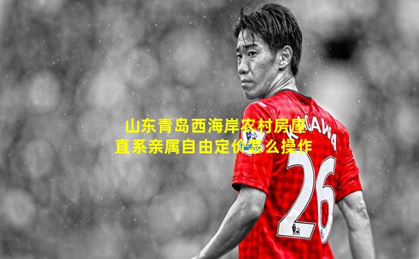 山东青岛西海岸农村房屋直系亲属自由定价怎么操作