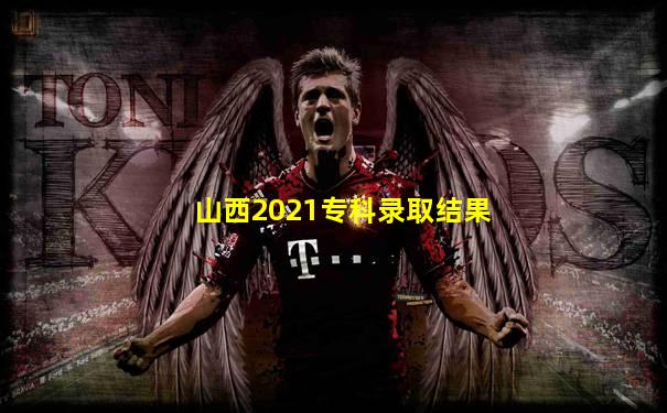 山西2021专科录取结果