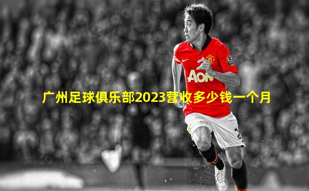 广州足球俱乐部2023营收多少钱一个月