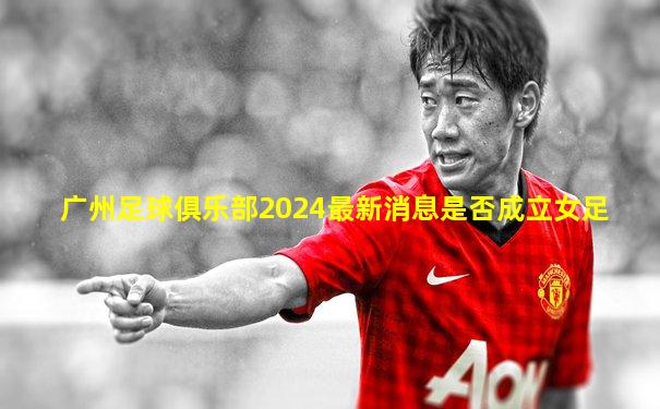 广州足球俱乐部2024最新消息是否成立女足