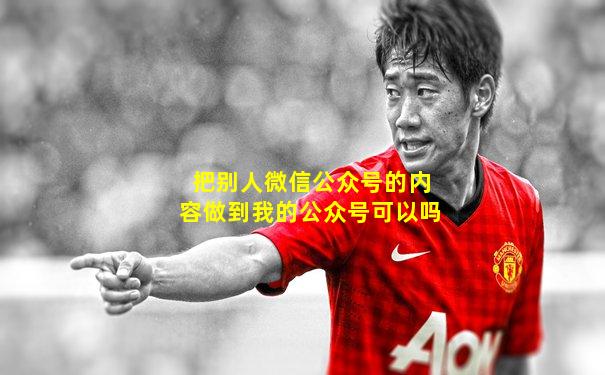 把别人微信公众号的内容做到我的公众号可以吗