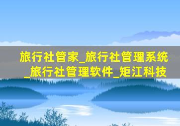 旅行社管家_旅行社管理系统_旅行社管理软件_矩江科技