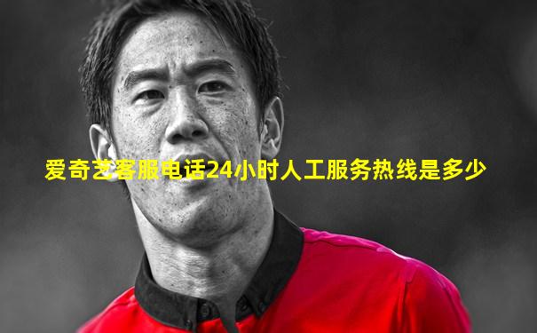 爱奇艺客服电话24小时人工服务热线是多少