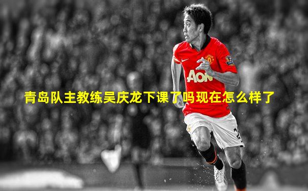 青岛队主教练吴庆龙下课了吗现在怎么样了