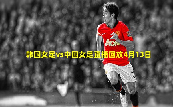 韩国女足vs中国女足直播回放4月13日
