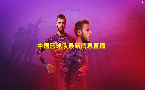 中国篮球队最新消息直播
