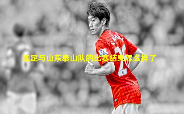 国足与山东泰山队的比赛结果怎么样了