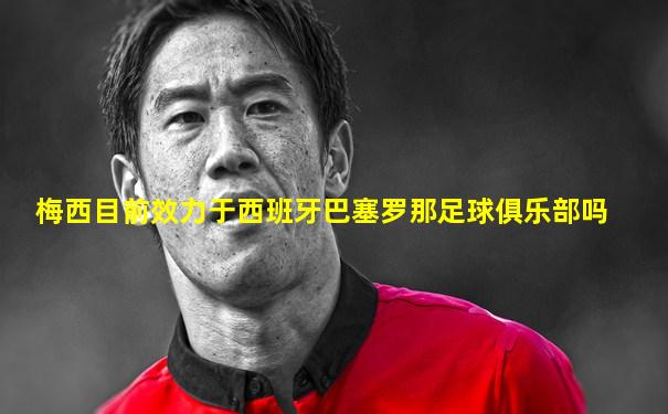 梅西目前效力于西班牙巴塞罗那足球俱乐部吗